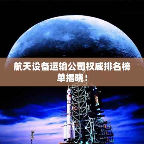 航天设备运输公司权威排名榜单揭晓！