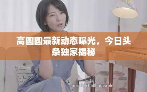 高圆圆最新动态曝光,今日头条独家揭秘
