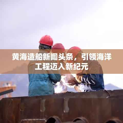 黄海造船新闻头条,引领海洋工程迈入新纪元
