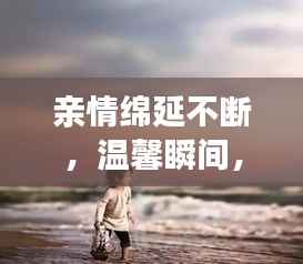 亲情绵延不断,温馨瞬间,感动心灵