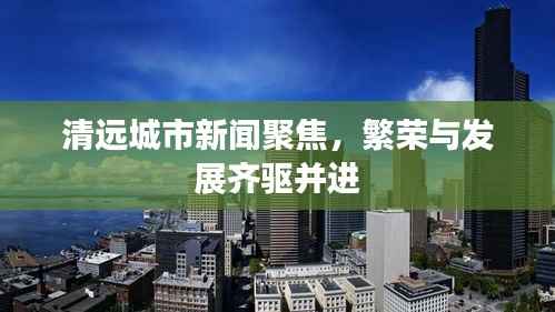 清远城市新闻聚焦，繁荣与发展齐驱并进