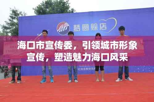 海口市宣传委,引领城市形象宣传,塑造魅力海口风采