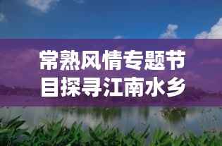 常熟风情专题节目探寻江南水乡独特魅力与勃勃生机