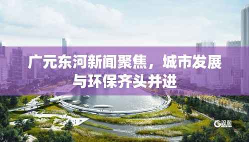 广元东河新闻聚焦,城市发展与环保齐头并进