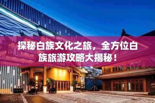 探秘白族文化之旅,全方位白族旅游攻略大揭秘!