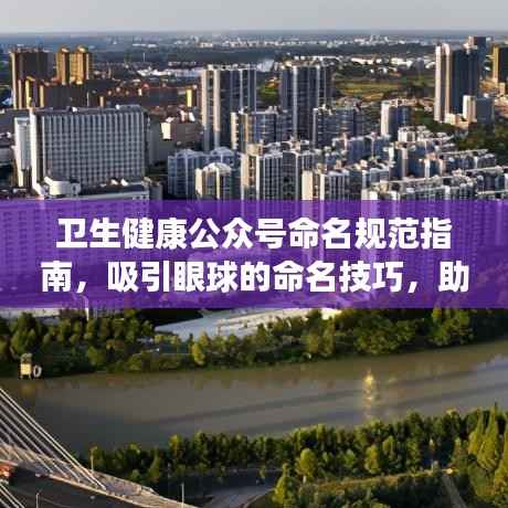 卫生健康公众号命名规范指南,吸引眼球的命名技巧,助力百度收录!