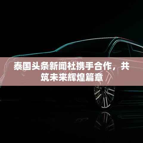 泰国头条新闻社携手合作,共筑未来辉煌篇章