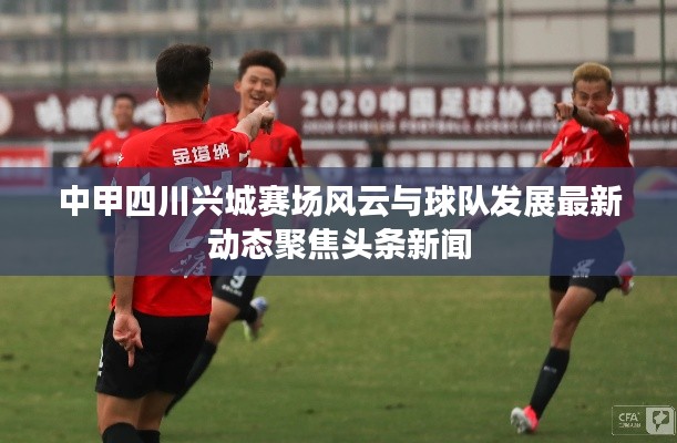 中甲四川兴城赛场风云与球队发展最新动态聚焦头条新闻