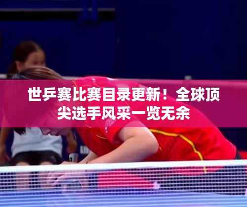 世乒赛比赛目录更新!全球顶尖选手风采一览无余