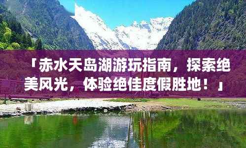 「赤水天岛湖游玩指南,探索绝美风光,体验绝佳度假胜地!」