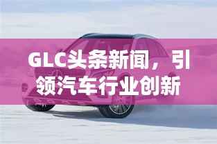 GLC头条新闻，引领汽车行业创新风潮，掌握未来趋势之选