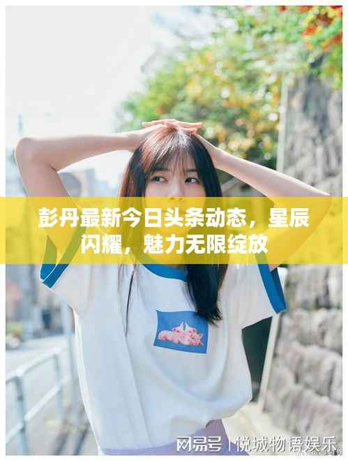 彭丹最新今日头条动态,星辰闪耀,魅力无限绽放