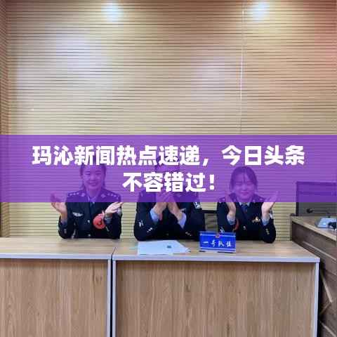 玛沁新闻热点速递,今日头条不容错过!