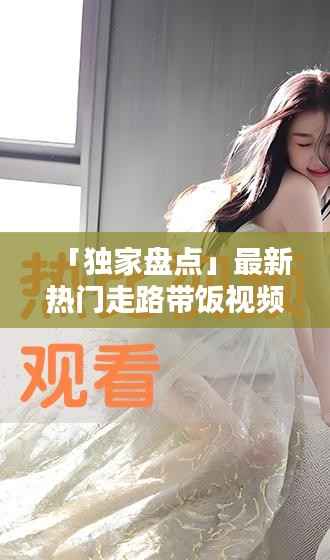 「独家盘点」最新热门走路带饭视频精华集萃