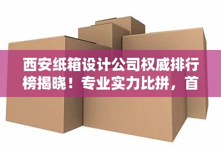 西安纸箱设计公司权威排行榜揭晓!专业实力比拼,首选这些公司!