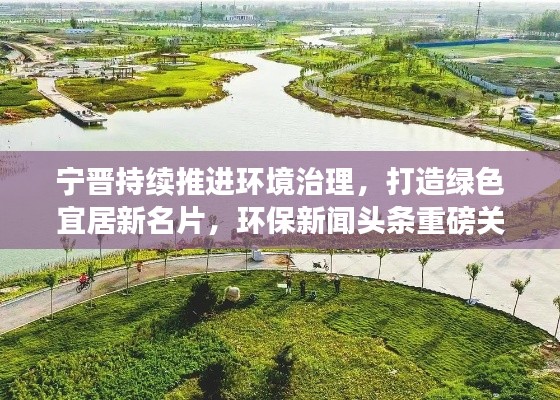 宁晋持续推进环境治理，打造绿色宜居新名片，环保新闻头条重磅关注