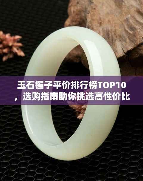 玉石镯子平价排行榜TOP10，选购指南助你挑选高性价比玉石手镯！