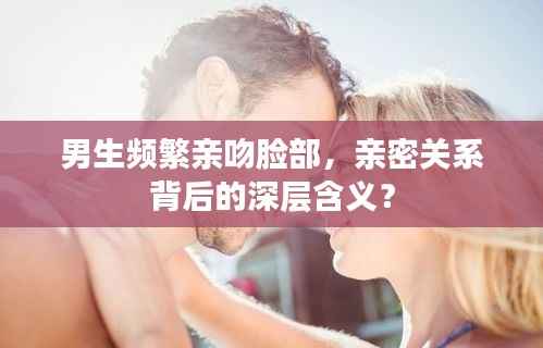 男生频繁亲吻脸部，亲密关系背后的深层含义？