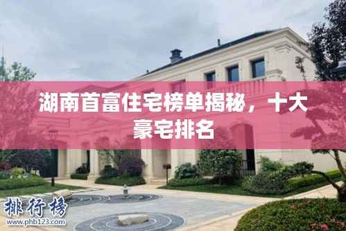 湖南首富住宅榜单揭秘，十大豪宅排名