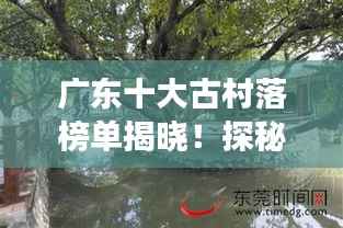 广东十大古村落榜单揭晓！探秘岭南水乡风情，感受千年文化传承的魅力