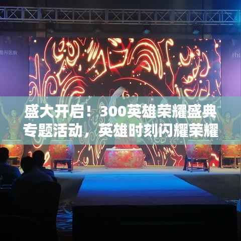 盛大开启！300英雄荣耀盛典专题活动，英雄时刻闪耀荣耀舞台