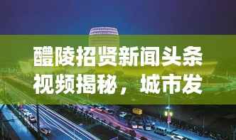 醴陵招贤新闻头条视频揭秘，城市发展的活力之源泉