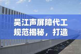 吴江声屏障代工规范揭秘,打造安静环境的行业黄金标准