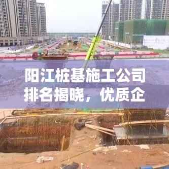 阳江桩基施工公司排名揭晓,优质企业榜单,值得信赖!