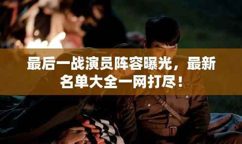 最后一战演员阵容曝光,最新名单大全一网打尽!