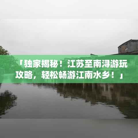 「独家揭秘！江苏至南浔游玩攻略，轻松畅游江南水乡！」
