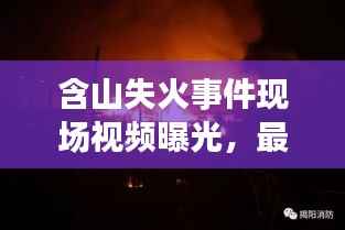 含山失火事件现场视频曝光，最新报道直击火场救援进展