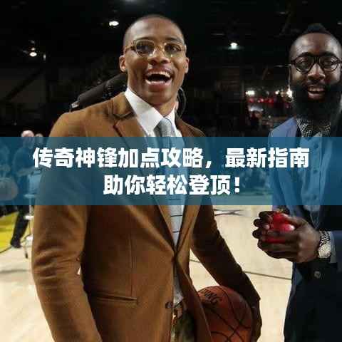 传奇神锋加点攻略，最新指南助你轻松登顶！