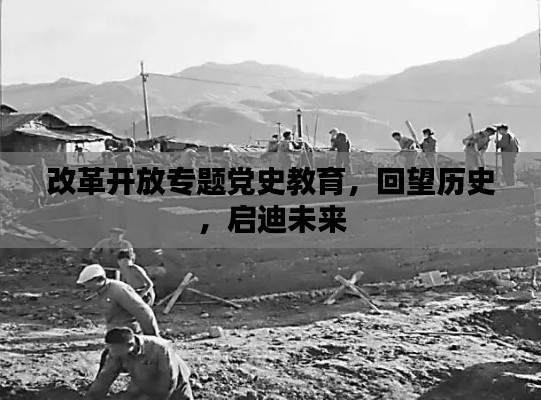 改革开放专题党史教育,回望历史,启迪未来